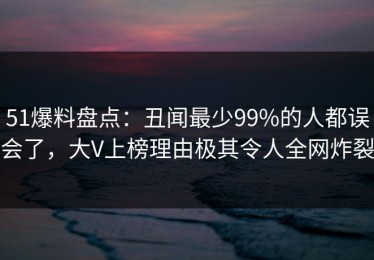 51爆料盘点：丑闻最少99%的人都误会了，大V上榜理由极其令人全网炸裂