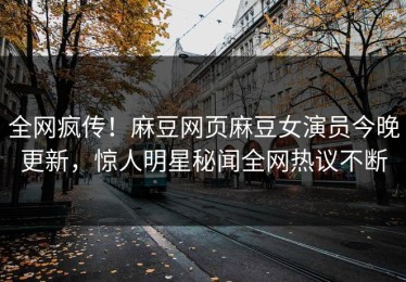 全网疯传！麻豆网页麻豆女演员今晚更新，惊人明星秘闻全网热议不断