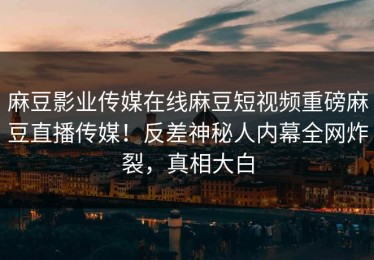 麻豆影业传媒在线麻豆短视频重磅麻豆直播传媒！反差神秘人内幕全网炸裂，真相大白