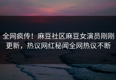 全网疯传！麻豆社区麻豆女演员刚刚更新，热议网红秘闻全网热议不断