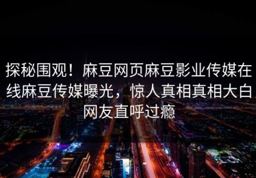 探秘围观！麻豆网页麻豆影业传媒在线麻豆传媒曝光，惊人真相真相大白网友直呼过瘾