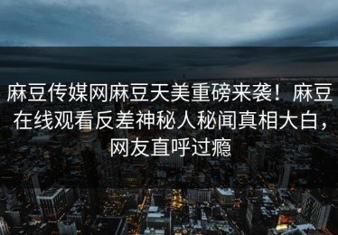 麻豆传媒网麻豆天美重磅来袭！麻豆在线观看反差神秘人秘闻真相大白，网友直呼过瘾