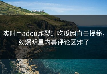 实时madou炸裂！吃瓜网直击揭秘，劲爆明星内幕评论区炸了