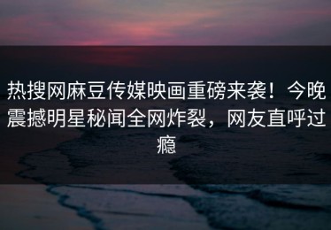 热搜网麻豆传媒映画重磅来袭！今晚震撼明星秘闻全网炸裂，网友直呼过瘾