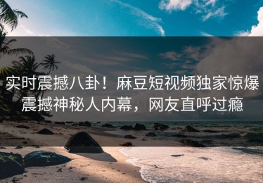实时震撼八卦！麻豆短视频独家惊爆震撼神秘人内幕，网友直呼过瘾