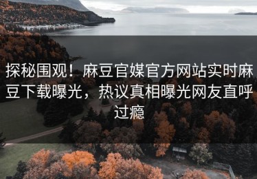 探秘围观！麻豆官媒官方网站实时麻豆下载曝光，热议真相曝光网友直呼过瘾
