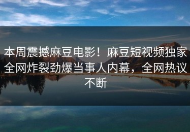本周震撼麻豆电影！麻豆短视频独家全网炸裂劲爆当事人内幕，全网热议不断