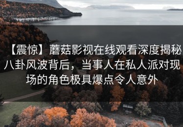 【震惊】蘑菇影视在线观看深度揭秘：八卦风波背后，当事人在私人派对现场的角色极具爆点令人意外