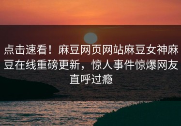 点击速看！麻豆网页网站麻豆女神麻豆在线重磅更新，惊人事件惊爆网友直呼过瘾