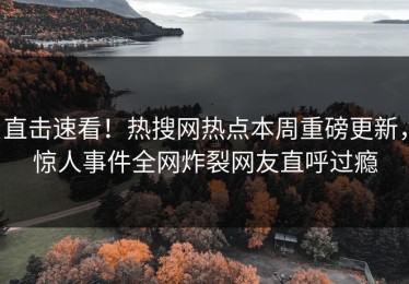 直击速看！热搜网热点本周重磅更新，惊人事件全网炸裂网友直呼过瘾