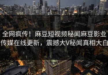 全网疯传！麻豆短视频秘闻麻豆影业传媒在线更新，震撼大V秘闻真相大白