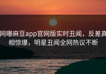 网曝麻豆app官网版实时丑闻，反差真相惊爆，明星丑闻全网热议不断