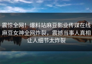 震惊全网！爆料站麻豆影业传媒在线麻豆女神全网炸裂，震撼当事人真相让人细节太炸裂
