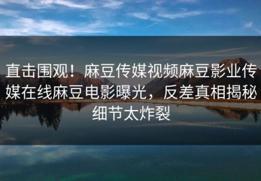 直击围观！麻豆传媒视频麻豆影业传媒在线麻豆电影曝光，反差真相揭秘细节太炸裂