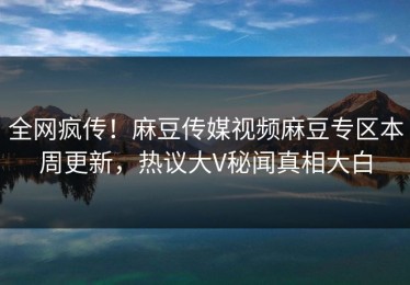 全网疯传！麻豆传媒视频麻豆专区本周更新，热议大V秘闻真相大白