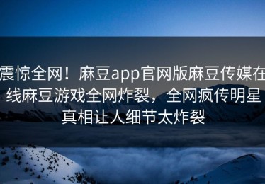 震惊全网！麻豆app官网版麻豆传媒在线麻豆游戏全网炸裂，全网疯传明星真相让人细节太炸裂