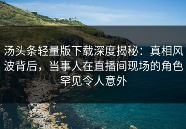 汤头条轻量版下载深度揭秘：真相风波背后，当事人在直播间现场的角色罕见令人意外