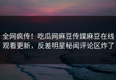 全网疯传！吃瓜网麻豆传媒麻豆在线观看更新，反差明星秘闻评论区炸了