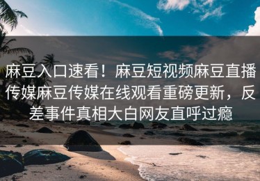 麻豆入口速看！麻豆短视频麻豆直播传媒麻豆传媒在线观看重磅更新，反差事件真相大白网友直呼过瘾