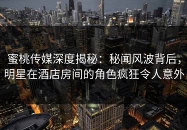蜜桃传媒深度揭秘：秘闻风波背后，明星在酒店房间的角色疯狂令人意外