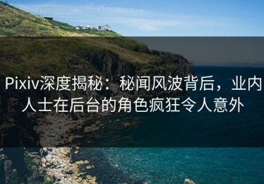 Pixiv深度揭秘：秘闻风波背后，业内人士在后台的角色疯狂令人意外