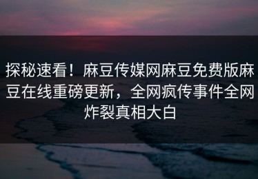探秘速看！麻豆传媒网麻豆免费版麻豆在线重磅更新，全网疯传事件全网炸裂真相大白