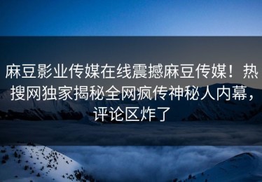 麻豆影业传媒在线震撼麻豆传媒！热搜网独家揭秘全网疯传神秘人内幕，评论区炸了