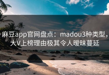 麻豆app官网盘点：madou3种类型，大V上榜理由极其令人暧昧蔓延