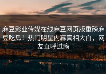 麻豆影业传媒在线麻豆网页版重磅麻豆吃瓜！热门明星内幕真相大白，网友直呼过瘾