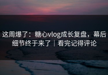 这周爆了：糖心vlog成长复盘，幕后细节终于来了｜看完记得评论