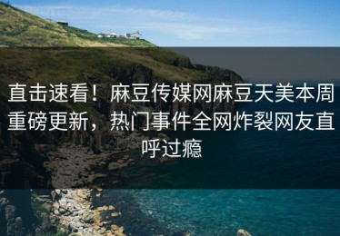 直击速看！麻豆传媒网麻豆天美本周重磅更新，热门事件全网炸裂网友直呼过瘾