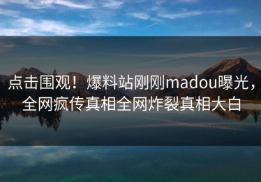 点击围观！爆料站刚刚madou曝光，全网疯传真相全网炸裂真相大白