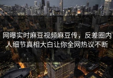 网曝实时麻豆视频麻豆传，反差圈内人细节真相大白让你全网热议不断