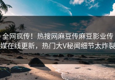 全网疯传！热搜网麻豆传麻豆影业传媒在线更新，热门大V秘闻细节太炸裂
