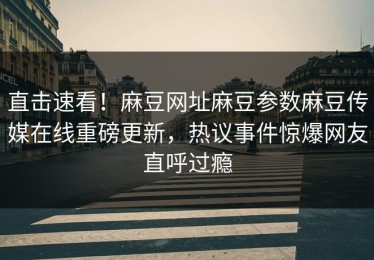 直击速看！麻豆网址麻豆参数麻豆传媒在线重磅更新，热议事件惊爆网友直呼过瘾