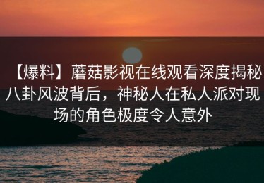 【爆料】蘑菇影视在线观看深度揭秘：八卦风波背后，神秘人在私人派对现场的角色极度令人意外