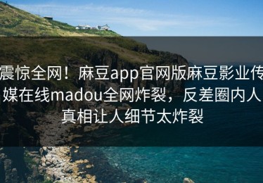 震惊全网！麻豆app官网版麻豆影业传媒在线madou全网炸裂，反差圈内人真相让人细节太炸裂