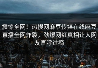 震惊全网！热搜网麻豆传媒在线麻豆直播全网炸裂，劲爆网红真相让人网友直呼过瘾
