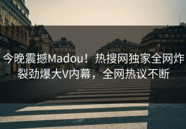 今晚震撼Madou！热搜网独家全网炸裂劲爆大V内幕，全网热议不断