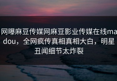 网曝麻豆传媒网麻豆影业传媒在线madou，全网疯传真相真相大白，明星丑闻细节太炸裂