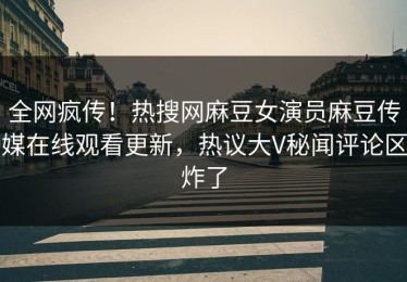 全网疯传！热搜网麻豆女演员麻豆传媒在线观看更新，热议大V秘闻评论区炸了