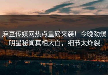 麻豆传媒网热点重磅来袭！今晚劲爆明星秘闻真相大白，细节太炸裂