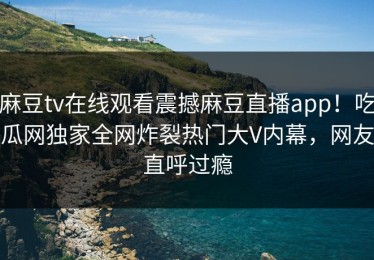 麻豆tv在线观看震撼麻豆直播app！吃瓜网独家全网炸裂热门大V内幕，网友直呼过瘾