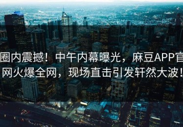圈内震撼！中午内幕曝光，麻豆APP官网火爆全网，现场直击引发轩然大波！