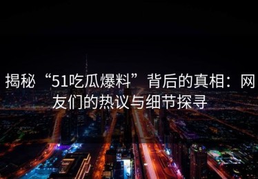 揭秘“51吃瓜爆料”背后的真相：网友们的热议与细节探寻