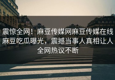震惊全网！麻豆传媒网麻豆传媒在线麻豆吃瓜曝光，震撼当事人真相让人全网热议不断