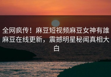 全网疯传！麻豆短视频麻豆女神有誰麻豆在线更新，震撼明星秘闻真相大白