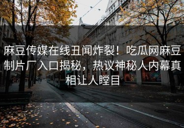 麻豆传媒在线丑闻炸裂！吃瓜网麻豆制片厂入口揭秘，热议神秘人内幕真相让人瞠目
