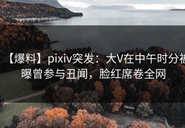 【爆料】pixiv突发：大V在中午时分被曝曾参与丑闻，脸红席卷全网