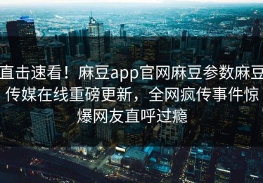 直击速看！麻豆app官网麻豆参数麻豆传媒在线重磅更新，全网疯传事件惊爆网友直呼过瘾